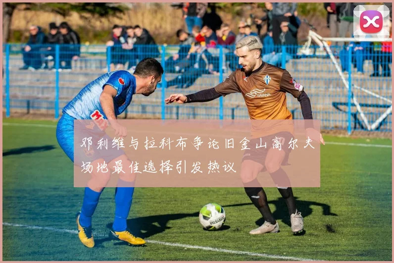 邓利维与拉科布争论旧金山高尔夫场地最佳选择引发热议