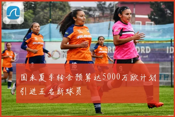 国米夏季转会预算达5000万欧计划引进五名新球员
